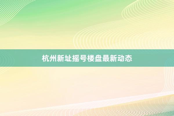 杭州新址摇号楼盘最新动态